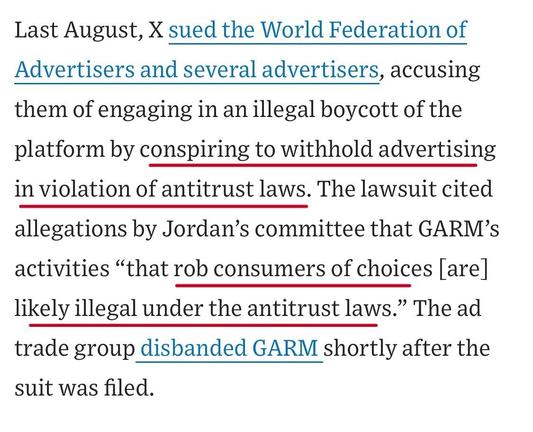 Last August, X sued the World Federation of Advertisers and several advertisers, accusing them of engaging in an illegal boycott of the platform by conspiring to withhold advertising in violation of antitrust laws. The lawsuit cited allegations by Jordan's committee that GARM's activities "that rob consumers of choices [are]
likely illegal under the antitrust laws." The ad trade group disbanded GARM shortly after the suit was filed.

https://www.wsj.com/business/media/x-twitter-ad-revenue-campaign-lawsuit-a882b5c6

Accessed: 11 June 2025 at 1459 CST