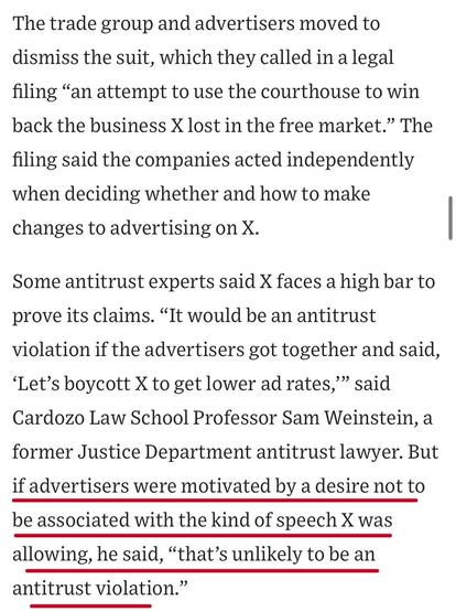 The trade group and advertisers moved to dismiss the suit, which they called in a legal filing "an attempt to use the courthouse to win back the business X lost in the free market." The
filing said the companies acted independently when deciding whether and how to make changes to advertising on X.
Some antitrust experts said X faces a high bar to prove its claims. "It would be an antitrust violation if the advertisers got together and said,
'Let's boycott X to get lower ad rates,'" said Cardozo Law School Professor Sam Weinstein, a former Justice Department antitrust lawyer. But if advertisers were motivated by a desire not to be associated with the kind of speech X was allowing, he said, "that's unlikely to be an antitrust violation."


https://www.wsj.com/business/media/x-twitter-ad-revenue-campaign-lawsuit-a882b5c6

Accessed: 11 June 2025 at 1459 CST