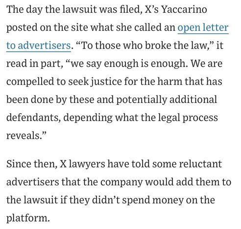 The day the lawsuit was filed, X's Yaccarino posted on the site what she called an open letter to advertisers. "To those who broke the law,
, " it
read in part, "we say enough is enough. We are compelled to seek justice for the harm that has been done by these and potentially additional defendants, depending what the legal process reveals."
Since then, X lawyers have told some reluctant advertisers that the company would add them to the lawsuit if they didn't spend money on the platform.

https://www.wsj.com/business/media/x-twitter-ad-revenue-campaign-lawsuit-a882b5c6

Accessed: 11 June 2025 at 1459 CST