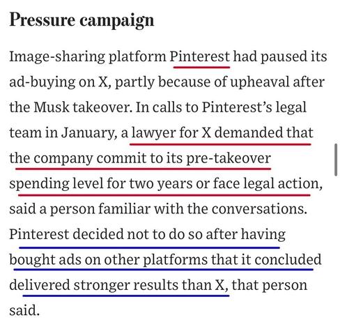 Pressure campaign
Image-sharing platform Pinterest had paused its ad-buying on X, partly because of upheaval after the Musk takeover. In calls to Pinterest's legal team in January, a lawyer for X demanded that the company commit to its pre-takeover spending level for two years or face legal action, said a person familiar with the conversations.
Pinterest decided not to do so after having bought ads on other platforms that it concluded delivered stronger results than X, that person said.

https://www.wsj.com/business/media/x-twitter-ad-revenue-campaign-lawsuit-a882b5c6

Accessed: 11 June 2025 at 1459 CST