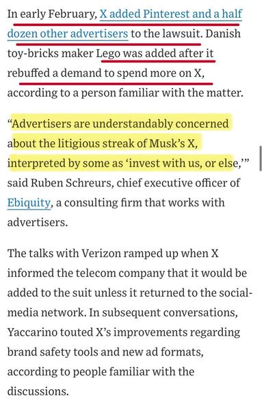 In early February, X added Pinterest and a half dozen other advertisers to the lawsuit. Danish toy-bricks maker Lego was added after it rebuffed a demand to spend more on X, according to a person familiar with the matter.
"Advertisers are understandably concerned about the litigious streak of Musk's X, interpreted by some as 'invest with us, or else," said Ruben Schreurs, chief executive officer of Ebiquity, a consulting firm that works with advertisers.
The talks with Verizon ramped up when X informed the telecom company that it would be added to the suit unless it returned to the social-media network. In subsequent conversations, Yaccarino touted X's improvements regarding brand safety tools and new ad formats, according to people familiar with the discussions.

https://www.wsj.com/business/media/x-twitter-ad-revenue-campaign-lawsuit-a882b5c6

Accessed: 11 June 2025 at 1459 CST