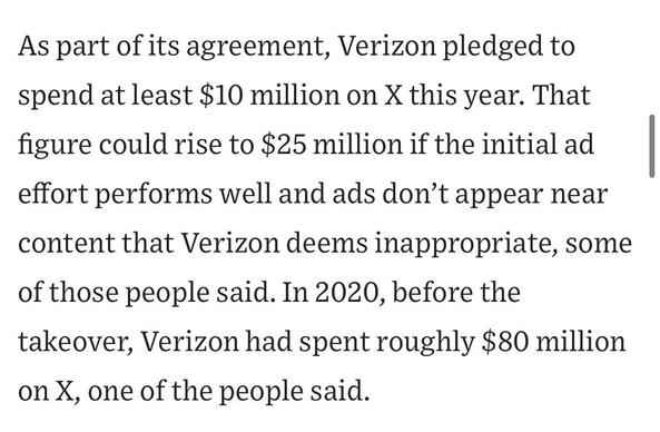 As part of its agreement, Verizon pledged to spend at least $10 million on X this year. That figure could rise to $25 million if the initial ad effort performs well and ads don't appear near content that Verizon deems inappropriate, some
of those people said. In 2020, before the takeover, Verizon had spent roughly $80 million on X, one of the people said.

https://www.wsj.com/business/media/x-twitter-ad-revenue-campaign-lawsuit-a882b5c6

Accessed: 11 June 2025 at 1459 CST