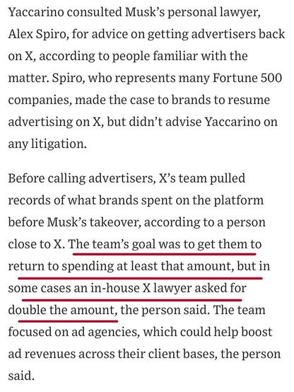 Yaccarino consulted Musk's personal lawyer, Alex Spiro, for advice on getting advertisers back on X, according to people familiar with the matter. Spiro, who represents many Fortune 500 companies, made the case to brands to resume advertising on X, but didn't advise Yaccarino on any litigation.
Before calling advertisers, X's team pulled records of what brands spent on the platform before Musk's takeover, according to a person close to X. The team's goal was to get them to return to spending at least that amount, but in some cases an in-house X lawyer asked for double the amount, the person said. The team focused on ad agencies, which could help boost ad revenues across their client bases, the person said.

https://www.wsj.com/business/media/x-twitter-ad-revenue-campaign-lawsuit-a882b5c6

Accessed: 11 June 2025 at 1459 CST