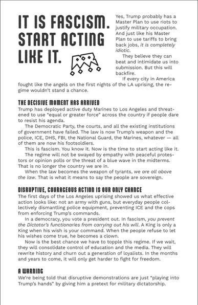 (The front of a flier, reading)

It Is Fascism. Start Acting Like It.

Yes, Trump probably has a Master Plan to use riots to justify military occupation. And just like his Master Plan to use tariffs to bring back jobs, it is completely idiotic.

They believe they can beat and intimidate us into submission. But this will backfire.

If every city in America fought like the angels on the first nights of the LA uprising, the regime wouldn’t stand a chance.

The Decisive Moment Has Arrived
Trump has deployed active duty Marines to Los Angeles and threatened to use “equal or greater force” across the country if people dare to resist his agenda.

The Democratic Party, the courts, and all the existing institutions of government have failed. The law is now Trump’s weapon and the police, ICE, DHS, FBI, the National Guard, the Marines, whatever – all of them are now his footsoldiers.

This is fascism. You know it. Now is the time to start acting like it.

The regime will not be swayed by empathy with peaceful protestors or opinion polls or the threat of a blue wave in the midterms. That is no longer the country we are in.

When the law becomes the weapon of tyrants, we are all above the law. That is what it means to say the people are sovereign.

Disruptive, Courageous Action Is Our Only Chance