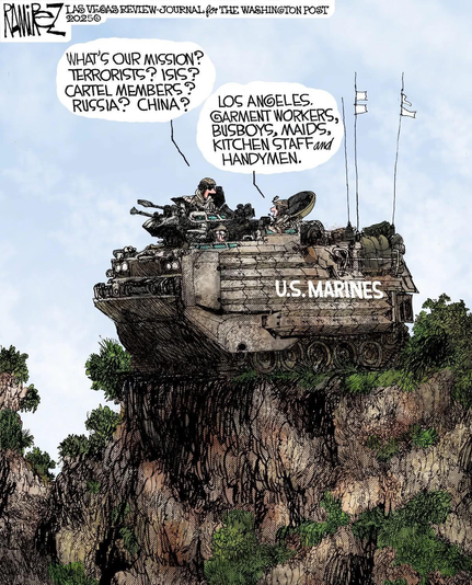 Cartoon by Mike Ramirez.

Shows a armored vehicle with guns and helmeted soldiers. Labeled "US MARINES" with US flag on the side. The vehicle is perched on a top of a small cliffy hill with lots of green things growing. Flags and antennas are bristling out of the back of the vehicle.

One Marine asks another:

"What's Our Mission? Terrorists? ISIS? Cartel members? Russia? China?"

Other Marine:

"Los Angeles. Garment Workers, Busboys, Maids, Kitchen Staff, and Handymen"