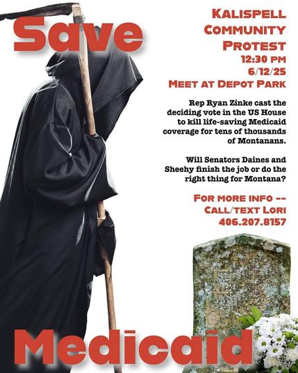 Save Medicaid 
KALISPELL COMMUNITY
PROTEST
12:30 PM
6/12/25
MEET AT DEPOT PARK
Rep Ryan Zinke cast the deciding vote in the US House to kill life-saving Medicaid coverage for tens of thousands of Montanans.
Will Senators Daines and Sheehy finish the job or do the right thing for Montana?
FOR MORE INFO -- CALL/TEXT LORI
406.207.8157