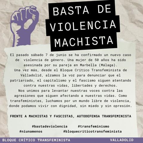 BASTA DE VIOLENCIA MACHISTA

El pasado sábado 7 de junio se ha confirmado un nuevo caso de violencia de género. Una mujer de 50 años ha sido asesinada por su pareja en Marbella (Málaga). Una vez más, desde el Bloque Crítico Transfeminista de Valladolid, alzamos la voz para denunciar que el patriarcado, el capitalismo y el fascismo siguen atentando contra nuestras vidas, libertades y derechos.
Nos unimos para alzar nuestras voces contra las agresiones que siguen afectando nuestras vidas. Como transfeministas, luchamos por un mundo libre de violencia, donde podamos vivir con dignidad, sin miedo y sin opresión.

#niunamás

Frente a machistas y fascistas, autodefensa transfeminista

#basta de violencia
#transfeminismo
#bloquecriticotransfeminista

Bloque Crítico Transfeminista
VALLADOLID