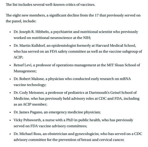 The list includes several well-known critics of vaccines.

The eight new members, a significant decline from the 17 that previously served on the panel, include: 

Dr. Joseph R. Hibbeln, a psychiatrist and nutritional scientist who previously worked on nutritional neuroscience at the NIH;
Dr. Martin Kulldorf, an epidemiologist formerly at Harvard Medical School, who has served on an FDA safety committee as well as the vaccine subgroup of ACIP;
Retsef Levi, a professor of operations management at the MIT Sloan School of Management;
Dr. Robert Malone, a physician who conducted early research on mRNA vaccine technology;
Dr. Cody Meissner, a professor of pediatrics at Dartmouth’s Geisel School of Medicine, who has previously held advisory roles at CDC and FDA, including as an ACIP member;
Dr. James Pagano, an emergency medicine physician; 
Vicky Pebsworth, a nurse with a PhD in public health, who has previously served on FDA vaccine advisory committees;
Dr. Michael Ross, an obstetrician and gynecologicist, who has served on a CDC advisory committee for the prevention of breast and cervical cancer.