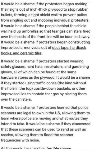 The screenshot reads:
"It would be a shame if the protesters began making their signs out of inch-thick plywood to stop rubber bullets, forming a tight shield wall to prevent police from singling out and mobbing individual protesters.
It would be a shame if the people behind the shield wall held up umbrellas so that tear gas canisters fired over the heads of the front line will be bounced away. It would be a shame if protesters began to improvised armor vests out of duct tape, hardback books, and ceramic tiles.
It would be a shame if protesters started wearing safety glasses, hard hats, respirators, and gardening gloves, all of which can be found at the same hardware stores as the plywood. It would be a shame if they started using traffic cones (the kind without the hole in the top) upside-down buckets, or other improvised lids to contain tear gas by placing them over the canisters.
It would be a shame if protesters learned that police scanners are legal to own in the US, allowing them to learn where police are moving and what routes they intend to take. It would be a shame if they discovered that these scanners can be used to send as well as receive, allowing them toflood the scanner frequencies with noise.
All this would be a terrible, terrible shame."