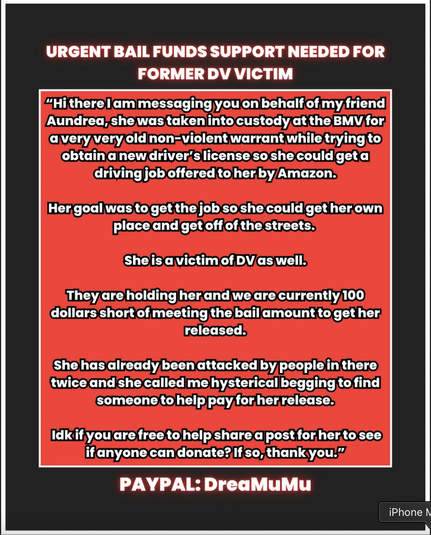 URGENT BAIL FUNDS SUPPORT NEEDED FOR FORMER DV VICTIM
‎
“Hi there I am messaging you on behalf of my friend Aundrea, she was taken into custody at the BMV for a very very old non-violent warrant while trying to obtain a new driver’s license so she could get a driving job offered to her by Amazon.
‎
Her goal was to get the job so she could get her own place and get off of the streets.
‎
She is a victim of DV as well.
‎
They are holding her and we are currently 100 dollars short of meeting the bail amount to get her released.
‎
She has already been attacked by people in there twice and she called me hysterical begging to find someone to help pay for her release.
‎
Idk if you are free to help share a post for her to see if anyone can donate? If so, thank you.”