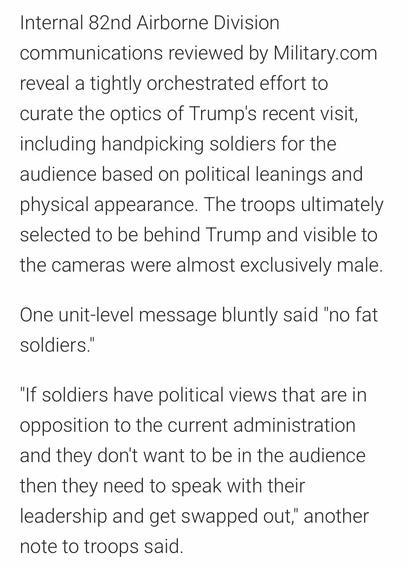 Internal 82nd Airborne Division communications reviewed by Military.com
reveal a tightly orchestrated effort to curate the optics of Trump's recent visit, including handpicking soldiers for the audience based on political leanings and physical appearance. The troops ultimately selected to be behind Trump and visible to the cameras were almost exclusively male.
One unit-level message bluntly said "no fat soldiers."
"If soldiers have political views that are in opposition to the current administration and they don't want to be in the audience then they need to speak with their leadership and get swapped out," another note to troops said.

https://www.military.com/daily-news/2025/06/11/bragg-soldiers-who-cheered-trumps-political-attacks-while-uniform-were-checked-allegiance-appearance.html

Accessed: 11 June 2025 at 1645 CST