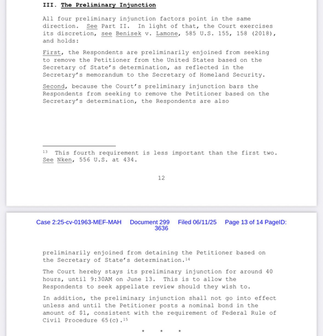 III. The Preliminary Injunction All four preliminary injunction factors point in the same direction. See Part II. In light of that, the Court exercises its discretion, see Benisek v. Lamone, 585 U.S. 155, 158 (2018), and holds: First, the Respondents are preliminarily enjoined from seeking to remove the Petitioner from the United States based on the Secretary of State's determination, as reflected in the Secretary's memorandum to the Secretary of Homeland Security. Second, because the Court's preliminary injunction bars the Respondents from seeking to remove the Petitioner based on the Secretary's determination, the Respondents are also This fourth requirement is less important than the first two. See Nken, 556 U.S. at 434. 12 Case 2:25-cv-01963-MEF-MAH Document 299 Filed 06/11/25 Page 13 of 14 PagelD: 3636 preliminarily enjoined from detaining the Petitioner based on the Secretary of State's determination.14 The Court hereby stays its preliminary injunction for around 40 hours, until 9:30AM on June 13. This is to allow the Respondents to seek appellate review should they wish to. In addition, the preliminary injunction shall not go into effect unless and until the Petitioner posts a nominal bond in the amount of $1, consistent with the requirement of Federal Rule of Civil Procedure 65 (c) .15