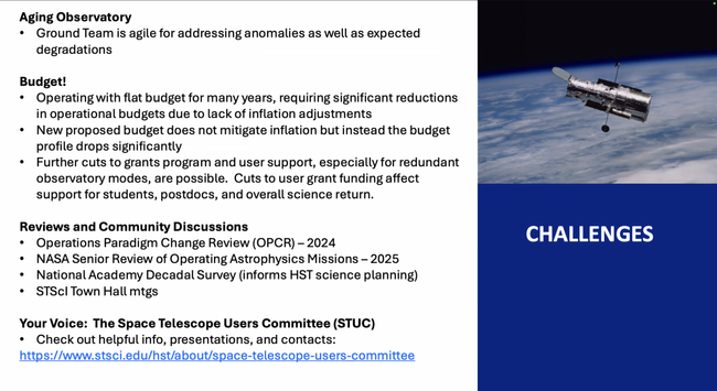 Challenges
Aging Observatory 
• Ground Team is agile for addressing anomalies as well as expected degradations 
Budget! 
• Operating with flat budget for many years, requiring significant reductions in operational budgets due to lack of inflation adjustments 
• New proposed budget does not mitigate inflation but instead the budget profile drops significantly 
• Further cuts to grants program and user support, especially for redundant observatory modes, are possible. Cuts to user grant funding affect support for students, postdocs, and overall science return. 
Reviews and Community Discussions 
• Operations Paradigm Change Review (OPCR) - 2024 
• NASA Senior Review of Operating Astrophysics Missions - 2025 
• National Academy Decadal Survey (informs HST science planning) 
• STSCI Town Hall mtgs 
Challenges 
Your Voice: The Space Telescope Users Committee (STUC) 
• Check out helpful info, presentations, and contacts: 
https://www.stsci.edu/hst/about/space-telescope-users-committee