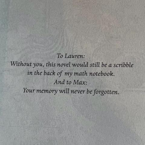To Lauren:
Without you, this novel would still be a scribble
in the back of my math notebook.
And to Max:
Your memory will never be forgotten.