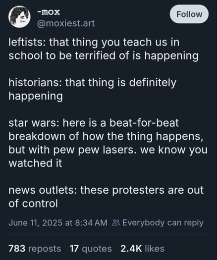 A screenshot of a social post by the user @moxiest.art:

“leftists: that thing you teach us in school to be terrified of is happening

historians: that thing is definitely happening

star wars: here is a beat-for-beat breakdown of how the thing happens, but with pew pew lasers. we know you watched it
news outlets: these protesters are out of control”

The profile image is a simple illustrated face with short black hair and red lips.