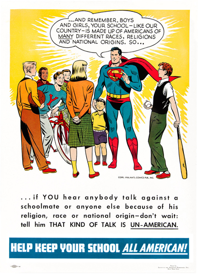 1950s-era poster (sponsored, I believe, by the Anti-Defamation League or one of its affiliates) showing Superman, in front of a yellow background, talking to a group of school-aged children (boys and girls both). A speech bubble above Superman's head reads "And remember, boys and girls, your school - like our country - is made up of Americans of many different races, religions and national origins, so..."

The text continues thus beneath the image: "...if YOU hear anybody talk against a schoolmate or anyone else because of his religion, race or national origin - don't wait: tell him THAT KIND OF TALK IS UN-AMERICAN."

At the very bottom of the poster, in white letters against a medium blue background, is this text: "Help keep your school ALL AMERICAN!"