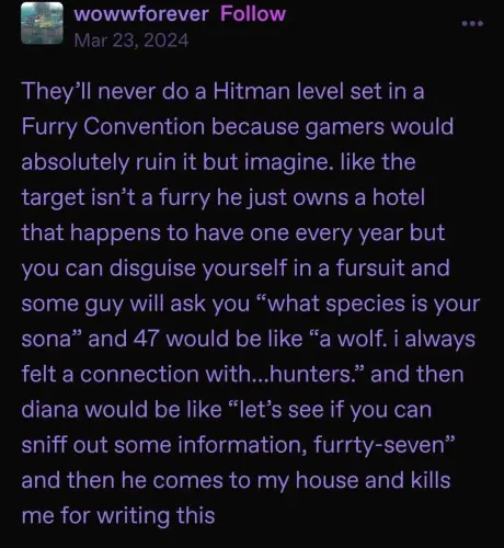 A Tumblr post from wowwforever dated March 23, 2024 reads, "They'll never do a Hitman level set in a Furry Convention because gamers would absolutely ruin it but imagine. like the target isn't a furry he just owns a hotel that happens to have one every year but you can disguise yourself in a fursuit and some guy will ask you “what species is your sona” and 47 would be like “a wolf. i always felt a connection with...
hunters.” and then diana would be like “let's see if you can sniff out some information, furrty-seven" and then he comes to my house and kills me for writing this"
