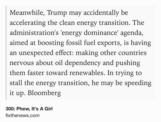 Text Shot: Meanwhile, Trump may accidentally be accelerating the clean energy transition. The administration's 'energy dominance' agenda, aimed at boosting fossil fuel exports, is having an unexpected effect: making other countries nervous about oil dependency and pushing them faster toward renewables. In trying to stall the energy transition, he may be speeding it up. Bloomberg