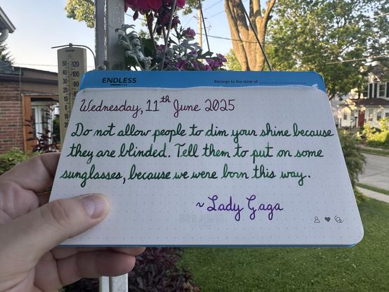 A pen quote of Lady Gaga that reads, “Do not allow people to dim your shine because they are blinded. Tell them to put on some sunglasses, because we were born this way.”

Written using Diamine Writers Blood, Montblanc Irish Green & Waterman Tender Purple.