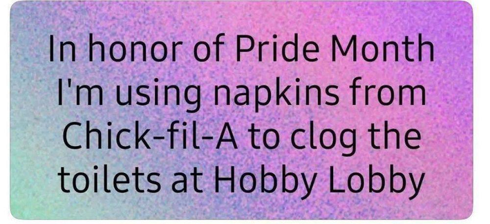In honor of Pride Month
I'm using napkins from
Chick-fil-A to clog the
toilets at Hobby Lobby