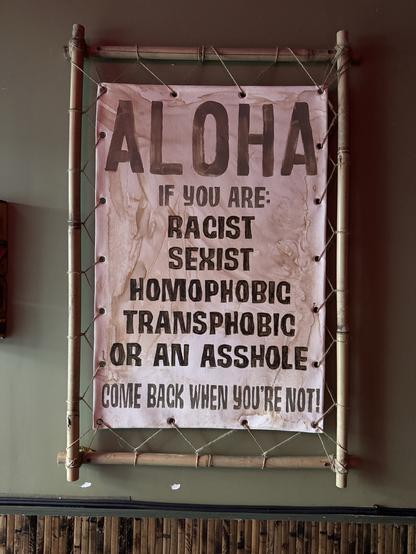 A sign in Tora Tiki at the entrance that says:

ALOHA
IF YOU ARE:
RACIST SEXIST
HOMOPHOBIC
TRANSPHOBIC
OR AN ASSHOLE • COME BACK WHEN YOU'RE NOT!