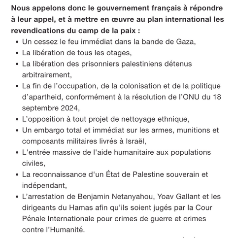 Le texte de la pétition à cette adresse: https://secure.avaaz.org/community_petitions/fr/emmanuel_macron_president_de_la_republique_et_son__contre_les_faiseurs_de_guerre_construisons_le_chemin_de_la_paix/#:~:text=nous%20appelons%20donc%20le%20gouvernement%20francais%20a%20repondre%20a%20leur%20appel%2C%20et%20a%20mettre%20en%20%C5%93uvre%20au%20plan%20international%20les%20revendications%20du%20camp%20de%20la%20paix%20 


Nous appelons donc le gouvernement français à répondre à leur appel, et à mettre en 
œuvre au plan international les revendications du camp de la paix :

- Un cessez le feu immédiat dans la bande de Gaza,
- La libération de tous les otages,
- La libération des prisonniers palestiniens détenus arbitrairement,
- La fin de l'occupation, de la colonisation et de la politique d’apartheid, 
  conformément à la résolution de l'ONU du 18 septembre 2024,
- L'opposition à tout projet de nettoyage ethnique,
- Un embargo total et immédiat sur les armes, munitions et
  composants militaires livrés à Israël,
- L'entrée massive de l'aide humanitaire aux populations
  civiles,
- La reconnaissance d'un État de Palestine souverain et
  indépendant,
- L’arrestation de Benjamin Netanyahou, Yoav Gallant et les dirigeants du Hamas 
  afin qu'ils soient jugés par la Cour Pénale Internationale (CPI) pour crimes 
  de guerre et crimes contre l'Humanité.