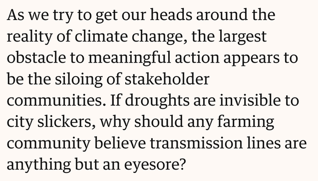 Text screenshot: As we try to get our heads around the reality of climate change, the largest obstacle to meaningful action appears to be the siloing of stakeholder communities. If droughts are invisible to city slickers, why should any farming community believe transmission lines are anything but an eyesore?