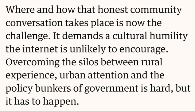 Text screenshot: Where and how that honest community conversation takes place is now the challenge. It demands a cultural humility the internet is unlikely to encourage. Overcoming the silos between rural experience, urban attention and the policy bunkers of government is hard, but it has to happen.