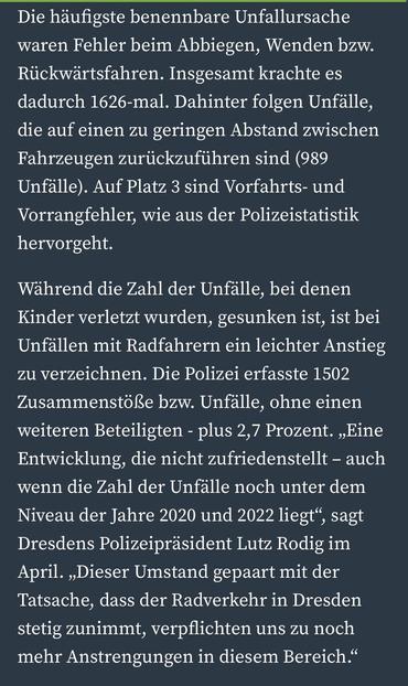 Die häufigste benennbare Unfallursache waren Fehler beim Abbiegen, Wenden bzw.
Rückwärtsfahren. Insgesamt krachte es dadurch 1626-mal. Dahinter folgen Unfälle, die auf einen zu geringen Abstand zwischen Fahrzeugen zurückzuführen sind (989 Unfälle). Auf Platz 3 sind Vorfahrts- und Vorrangfehler, wie aus der Polizeistatistik hervorgeht.
Während die Zahl der Unfälle, bei denen Kinder verletzt wurden, gesunken ist, ist bei Unfällen mit Radfahrern ein leichter Anstieg zu verzeichnen. Die Polizei erfasste 1502 Zusammenstöße bzw. Unfälle, ohne einen weiteren Beteiligten - plus 2,7 Prozent. „Eine Entwicklung, die nicht zufriedenstellt - auch wenn die Zahl der Unfalle noch unter dem Niveau der Jahre 2020 und 2022 liegt", sagt Dresdens Polizeipräsident Lutz Rodig im April. „Dieser Umstand gepaart mit der Tatsache, dass der Radverkehr in Dresden stetig zunimmt, verpflichten uns zu noch mehr Anstrengungen in diesem Bereich."