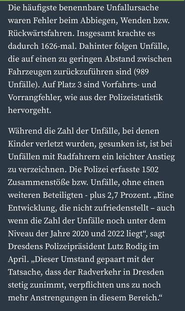 Die häufigste benennbare Unfallursache waren Fehler beim Abbiegen, Wenden bzw.
Rückwärtsfahren. Insgesamt krachte es dadurch 1626-mal. Dahinter folgen Unfälle, die auf einen zu geringen Abstand zwischen Fahrzeugen zurückzuführen sind (989 Unfälle). Auf Platz 3 sind Vorfahrts- und Vorrangfehler, wie aus der Polizeistatistik hervorgeht.
Während die Zahl der Unfälle, bei denen Kinder verletzt wurden, gesunken ist, ist bei Unfällen mit Radfahrern ein leichter Anstieg zu verzeichnen. Die Polizei erfasste 1502 Zusammenstöße bzw. Unfälle, ohne einen weiteren Beteiligten - plus 2,7 Prozent. „Eine Entwicklung, die nicht zufriedenstellt - auch wenn die Zahl der Unfalle noch unter dem Niveau der Jahre 2020 und 2022 liegt", sagt Dresdens Polizeipräsident Lutz Rodig im April. „Dieser Umstand gepaart mit der Tatsache, dass der Radverkehr in Dresden stetig zunimmt, verpflichten uns zu noch mehr Anstrengungen in diesem Bereich."
