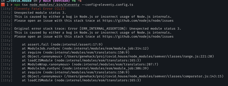 screenshot containing a stack trace, which reads:

[11ty] Eleventy Fatal Error (CLI):
[11ty] Unexpected module status 3.
[11ty] This is caused by either a bug in Node.js or incorrect usage of Node.js internals.
[11ty] Please open an issue with this stack trace at https://github.com/nodejs/node/issues
[11ty]
[11ty] Original error stack trace: Error [ERR_INTERNAL_ASSERTION]: Unexpected module status 3.
[11ty] This is caused by either a bug in Node.js or incorrect usage of Node.js internals.
[11ty] Please open an issue with this stack trace at https://github.com/nodejs/node/issues
[11ty]
[11ty]     at assert.fail (node:internal/assert:17:9)
[11ty]     at ModuleJob.runSync (node:internal/modules/esm/module_job:314:12)
[11ty]     at require (node:internal/modules/esm/translators:150:9)
[11ty]     at Object.<anonymous> (/Users/genehack/proj/covid.house/node_modules/semver/classes/range.js:221:20)
[11ty]     at loadCJSModule (node:internal/modules/esm/translators:165:3)
[11ty]     at ModuleWrap.<anonymous> (node:internal/modules/esm/translators:207:7)
[11ty]     at ModuleJob.runSync (node:internal/modules/esm/module_job:306:39)
[11ty]     at require (node:internal/modules/esm/translators:150:9)
[11ty]     at Object.<anonymous> (/Users/genehack/proj/covid.house/node_modules/semver/classes/comparator.js:143:15)
[11ty]     at loadCJSModule (node:internal/modules/esm/translators:165:3)