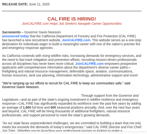 Sacramento – Governor Gavin Newsom announced today that the California Department of Forestry and Fire Protection (CAL FIRE) has launched a new recruitment website, JoinCALFIRE.com. This website serves as a one-stop destination for individuals eager to build a meaningful career with one of the nation’s premier fire and emergency response agencies.


As California contends with rising wildfire risks, increasing demands for emergency services, and the need to fast track mitigation and prevention efforts, recruiting mission-driven professionals across all disciplines has never been more critical. JoinCALFIRE.com empowers prospective applicants with comprehensive information about the department’s diverse career paths—firefighting and natural resource management, defensible space, aviation, communications, human resources, land use planning, information technology, administrative support and more!


"We’re ramping up our efforts to recruit for CAL FIRE to keep our communities safe,” said Governor Gavin Newsom.
	

Through support from the Governor and Legislature—and as part of the state’s ongoing investment in wildfire resilience and emergency response—CAL FIRE has significantly expanded its workforce over the past five years by adding an average of 1,800 full-time and 600 seasonal positions annually. And, over the next four years and beyond, CAL FIRE will be