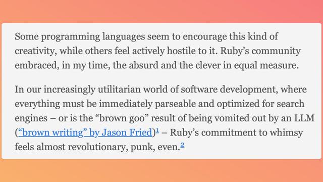Quote: 
"Some programming languages seem to encourage this kind of creativity, while others feel actively hostile to it. Ruby’s community embraced, in my time, the absurd and the clever in equal measure.

In our increasingly utilitarian world of software development, where everything must be immediately parseable and optimized for search engines – or is the “brown goo” result of being vomited out by an LLM (“brown writing” by Jason Fried)1 – Ruby’s commitment to whimsy feels almost revolutionary, punk, even"