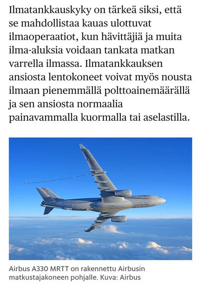 HS 12.6.2025
Ilmatankkauskyky on tärkeä siksi, että se mahdollistaa kauas ulottuvat ilmaoperaatiot, kun hävittäjiä ja muita ilma-aluksia voidaan tankata matkan varrella ilmassa. Ilmatankkauksen ansiosta lentokoneet voivat myös nousta ilmaan pienemmällä polttoainemäärällä ja sen ansiosta normaalia painavammalla kuormalla tai aselastilla.

Valokuva
Airbus A330 MRTT on rakennettu Airbusin matkustajakoneen pohjalle. Kuva: Airbus
