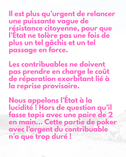 Il est plus qu’urgent de relancer une puissante vague de résistance citoyenne, pour que l’État ne tolère pas une fois de plus un tel gâchis et un tel passage en force.
Les contribuables ne doivent pas prendre en charge le coût de réparation exorbitant lié à la reprise provisoire.
Nous appelons l’État à la lucidité ! Hors de question qu’il fasse tapis avec une paire de 2 en main… Cette partie de poker avec l’argent du contribuable n’a que trop duré !