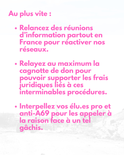 Au plus vite :

Relancez des réunions d’information partout en France pour réactiver nos réseaux.

Relayez au maximum la cagnotte de don pour pouvoir supporter les frais juridiques liés à ces interminables procédures.

Interpellez vos élu.es pro et anti-A69 pour les appeler à la raison face à un tel gâchis.