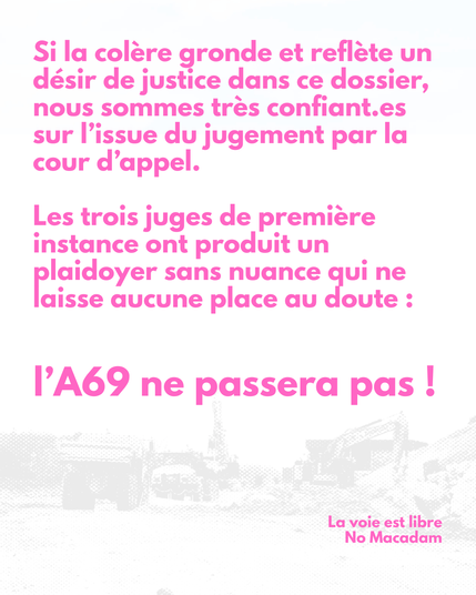 Si la colère gronde et reflète un désir de justice dans ce dossier, nous sommes très confiant.es sur l’issue du jugement par la cour d’appel.

Les trois juges de première instance ont produit un plaidoyer sans nuance qui ne laisse aucune place au doute :
l’A69 ne passera pas !