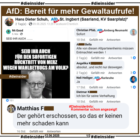 Dieter Schuh, AfD Saarland KV Saarpfalz aus St.Ingbert (Ob dies noch aktuell ist, können wir zur Zeit nicht sagen. Laut eigenen Angaben auf seinem Profil wohnhaft in Oelsnitz/Erzgebirge) teil einen Post mit einem Bild von Friedrich Merz und "Seid ihr auch für den sofortigen Rücktritt von Merz wegen Wahlbetrugs am Volk?"

Wir zeigen auf Slide 1 u.a. die Kommentare 
"Der gehört erschossen, so das er keinen mehr schaden kann.", "Sofort." von Christian Pfab AfD Amberg-Neumarkt in Bayern, "Alle von diesen Altparteienheinis müssen Entmachtet werden!", "Ja." von Neli Heiliger AfD Karlsruhe in Baden-Württemberg und "Ich bin für seine Verhaftung."

#DieInsiderInfo: Die möglicherweise strafrechtlich relevanten Kommentare wurden von uns angezeigt!