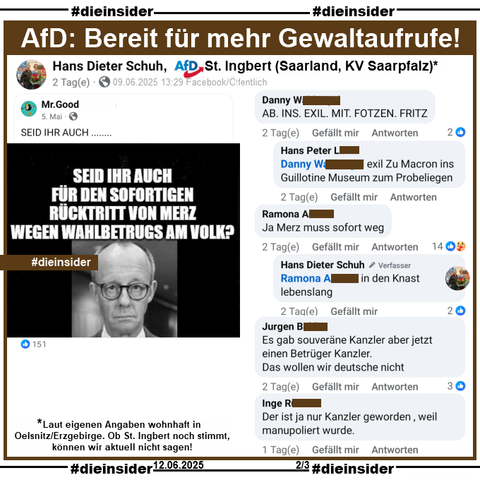 Dieter Schuh, AfD Saarland KV Saarpfalz aus St.Ingbert (Ob dies noch aktuell ist, können wir zur Zeit nicht sagen. Laut eigenen Angaben auf seinem Profil wohnhaft in Oelsnitz/Erzgebirge) teil einen Post mit einem Bild von Friedrich Merz und "Seid ihr auch für den sofortigen Rücktritt von Merz wegen Wahlbetrugs am Volk?"

Wir zeigen auf Slide 2 u.a. die Kommentare 
"AB. INS. EXIL. MIT. FOTZEN. FRITZ." mit der Antwort "exil Zu Macron ins Guillotine Museum zum Probeliegen.", "Ja Merz muss sofort weg." mit der Antwort von Dieter Schuh "in den Knast lebenslang.", "Es gab souveräne Kanzler aber jetzt einen Betrüger Kanzler. Das wollen wir deutsche nicht." und "Der ist ja nur Kanzler geworden , weil manupoliert wurde."

#DieInsiderInfo: Die möglicherweise strafrechtlich relevanten Kommentare wurden von uns angezeigt!