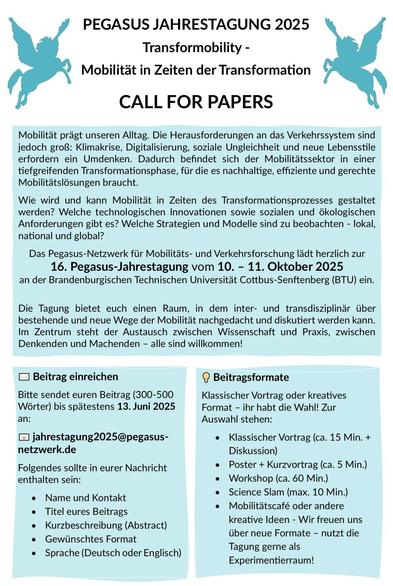 Pegasus Jahrestagung 2025
Transformobility - Mobilität in Zeiten der Transformation

Call for papers:
Mobilität prägt unseren Alltag. Die Herausforderungen an das Verkehrssystem sind jedoch groß: Klimakrise, Digitalisierung, soziale Ungleichheit und neue Lebensstile erfordern ein Umdenken. Dadurch befindet sich der Mobilitätssektor in einer tiefgreifenden Transformationsphase, für die es nachhaltige, effiziente und gerechte Mobilitätslösungen braucht. Wie wird und kann Mobilität in Zeiten des Transformationsprozesses gestaltet werden? Welche technologischen Innovationen sowie sozialen und ökologischen Anforderungen gibt es? Welche Strategien und Modelle sind zu beobachten - lokal, national und global?
Das Pegasus-Netzwerk für Mobilitäts- und Verkehrsforschung lädt herzlich zur 16. Pegasus-Jahrestagung vom 10. - 11. Oktober 2025 an der Brandenburgischen Technischen Universität Cottbus-Senftenberg (BTU) ein. 

Die Tagung bietet euch einen Raum, in dem inter- und transdisziplinär über bestehende und neue Wege der Mobilität nachgedacht und diskutiert werden kann. Im Zentrum steht der Austausch zwischen Wissenschaft und Praxis, zwischen Denkenden und Machenden - alle sind willkommen!

Beitrag einreichen
Bitte sendet euren Beitrag (300-500
Wörter) bis spätestens 13. Juni 2025
an: jahrestagung2025@pegasus-
netzwerk.de

Folgendes sollte in eurer Nachricht enthalten sein:
• Name und Kontakt
• Titel eures Beitrags
• Kurzbeschreibung (Abstract)
• Gewünschtes Format
• Sprache (DE/ENG)