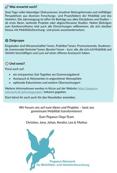 Was erwartet euch?
Zwei Tage voller lebendiger Diskussionen, kreativer Beitragsformate und vielfältiger Perspektiven aus diversen Forschungs- und Praxisfeldern der Mobilität und des Verkehrs. Die Jahrestagung ist offen für Beiträge aus allen Disziplinen und Stadien - ob erste Ideen, laufende Projekte oder abgeschlossene Studien. Neben Beiträgen zum Konferenzthema sind auch alle Einreichungen willkommen, die sich darüber hinaus mit Mobilitätsforschung- und praxis auseinandersetzen.

Zielgruppe:
Eingeladen sind Wissenschaftler*innen, Praktiker*innen, Promovierende, Studieren-de, kommunale Vertreter*innen, Berater*innen - kurz: alle, die sich mit Mobilität und Verkehr beschäftigen und Lust auf einen offenen Austausch haben.

Und sonst?
Freut euch auf:
• ein entspanntes Get-Together am Donnerstagabend
• Austausch & Netzwerken in angenehmer Atmosphäre
• optionale Exkursionen und weitere Überraschungen!

Weitere Informationen werden in Kürze auf der Website https://pegasus-
netzwerk.de/jahrestagungen/ bekannt gegeben.

Dort könnt ihr euch auch für den Newsletter anmelden.

Wir freuen uns auf eure Ideen und Projekte - lasst uns gemeinsam Mobilität transformieren!

Euer Pegasus-Orga-Team
Christian, Jana, Johan, Kendra, Lea & Markus