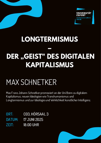 LONGTERMISMUS DER ,,GEIST" DES DIGITALEN KAPITALISMUS MAX SCHNETKER Max Franz Johann Schnetker promoviert an der Uni Bonn zu digitalem Kapitalismus, neuen Ideologien wie Transhumanismus und Longtermismus und zur Ideologie und Wirklichkeit künstlicher Intelligenz. 
Ort: C03, HORSAAL 3 
DATUM: 17 JUNI 2025 
ZEIT: 18:00 UHR