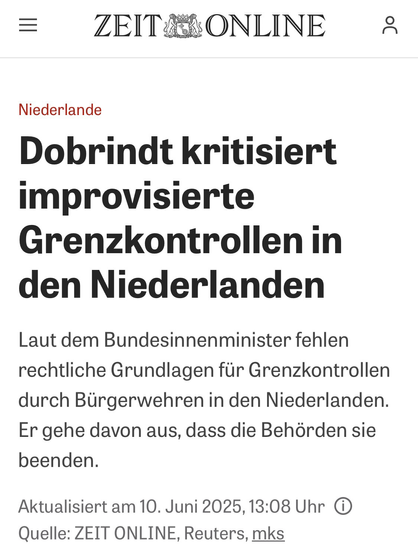 = ZEIT ONLINE Niederlande Dobrindt kritisiert improvisierte Grenzkontrollen in den Niederlanden Laut dem Bundesinnenminister fehlen rechtliche Grundlagen für Grenzkontrollen durch Bürgerwehren in den Niederlanden. Er gehe davon aus, dass die Behörden sie beenden. Aktualisiert am 10. Juni 2025, 13:08 Uhr O Quelle: ZEIT ONLINE, Reuters, mks
