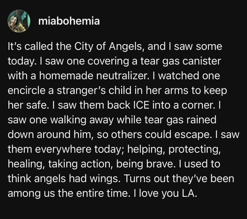 The image shows a social media post with a black background and white text. The post is from a user named "miabohemia," whose profile picture is a circular image of a smiling woman with long hair. The text reads:

"It's called the City of Angels, and I saw some today. I saw one covering a tear gas canister with a homemade neutralizer. I watched one encircle a stranger's child in her arms to keep her safe. I saw them back ICE into a corner. I saw one walking away while tear gas rained down around him, so others could escape. I saw them everywhere today; helping, protecting, healing, taking action, being brave. I used to think angels had wings. Turns out they've been among us the entire time. I love you LA."

The post describes various acts of kindness and bravery witnessed in Los Angeles, likening the people to angels.