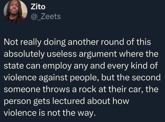 @_Zeets

Not really doing another round of this absolutely useless argument where the state can employ any and every kind of violence against people, but the second someone throws a rock at their car, the person gets lectured about how violence is not the way.