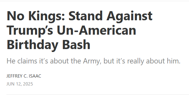 Headline:
No Kings: Stand Against Trump’s Un-American Birthday Bash

He claims it’s about the Army, but it’s really about him.

by Jeffrey C. Isaac
Jun 12, 2025