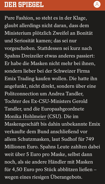 Pure Fashion, so steht es in der Klage, glaubt allerdings nicht daran, dass dem Ministerium plötzlich Zweifel an Bonität und Seriosität kamen; das sei nur vorgeschoben. Stattdessen sei kurz nach Spahns Dreizeiler etwas anderes passiert: Er habe die Masken nicht mehr bei ihnen, sondern lieber bei der Schweizer Firma Emix Trading kaufen wollen. Die hatte ihn angefunkt, nicht direkt, sondern über eine Politconnection um Andrea Tandler, Tochter des Ex-CSU-Ministers Gerold Tandler, und die Europaabgeordnete Monika Hohlmeier (CSU). Die im Maskengeschäft bis dahin unbekannte Emix verkaufte dem Bund anschließend vor allem Schutzmasken, laut Sudhof für 749 Millionen Euro. Spahns Leute zahlten dabei weit über 5 Euro pro Maske, selbst dann noch, als sie andere Händler mit Masken für 4,50 Euro pro Stück abblitzen ließen - wegen eines riesigen Überangebots.