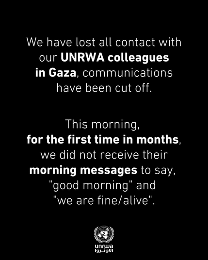 WE HAVE LOST ALL CONTACT WITH OUR UNRWA COLLEAGUES IN GAZA, COMMUNICATIONS HAVE BEEN CUT OFF.

THIS MORNING, FOR THE FIRST TIME IN MONTHS, WE DID NOT RECEIVE THEIR MORNING MESSAGES TO SAY "GOOD MORNING" AND "WE ARE FINE/ALIVE"