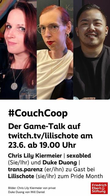 Werbegrafik für einen Game-Talk-Livestream anlässlich des Pride Month.
Oben drei Portraitfotos nebeneinander: links Lilischote (sie/ihr), mit rötlichen Haaren, Mikrofon im Bildausschnitt und einem leichten Lächeln. In der bin ich, mit roten Haaren im Zopf, Brille, rotem Lippenstift, weißem Kleid und ernstem Blick in die Kamera. Rechts Duke Duong (er/ihn), mit kurzem dunklem Haar, Ohrring und freundlichem Lächeln.
Darunter der Text:

#CouchCoop
Der Game-Talk auf twitch.tv/lilischote am 23.6. ab 19.00 Uhr
Chris Lily Kiermeier | sexabled (Sie/Ihr) und Duke Duong | trans.parenz (er/ihn) zu Gast bei Lilischote (sie/ihr) zum Pride Month.

Unten rechts das Logo der Friedrich-Ebert-Stiftung.

Bildquellen: Chris Lily Kiermeier (privat), Duke Duong (Foto von Will Daniel).