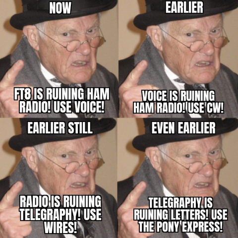 Four panel meme, in all of them the same old man with hat and glasses pointing up with one finger.

First panel: "Now: FT8 is ruining Ham Radio! Use Voice!"
Second panel: "Earlier: Voice is ruining Ham Radio! Use CW!"
Third Panel: "Earlier still: Radio is ruining Telegraphy! Use wires!"
Last Panel: "Even earlier: Telegraphy is ruining letters! Use the Pony Express!"